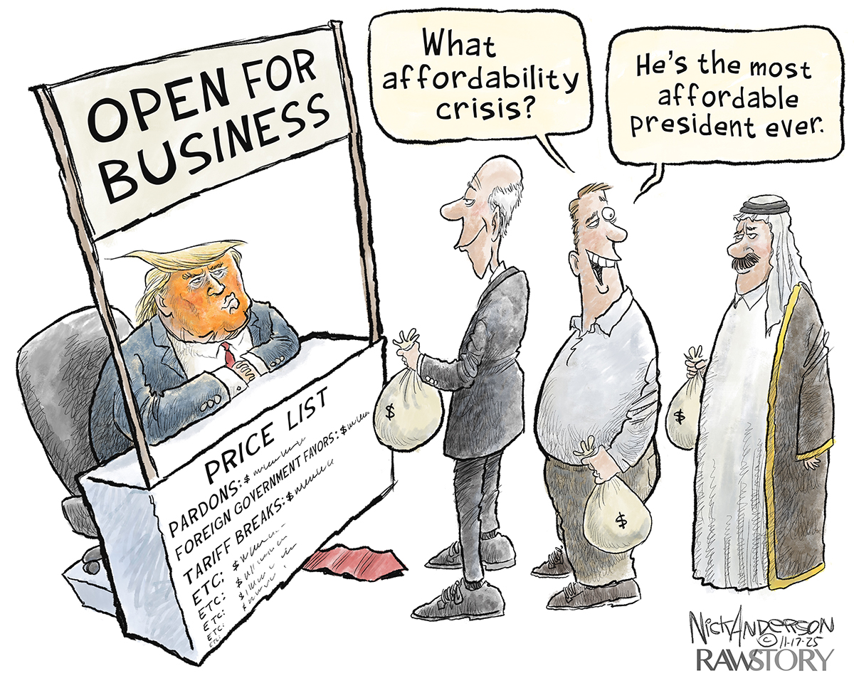 Donald Trump sits at a makeshift wooden and cardboard booth in this cartoon. The sign on top of the booth reads Open For Business and the bottom has a price list that includes pardons, foreign government favors, tariff breaks and five more lines with just &amp;ldquo;etc.&amp;rdquo; Three men are in line waiting to talk to Trump. Each holds a bag of money. The first man wears a suit, the second is dressed in business casual clothes and third is in Middle Eastern clothing. The man in the middle says to the Middle Eastern man, &amp;ldquo;What affordability crisis? He&amp;rsquo;s the most affordable president ever.&amp;rdquo;