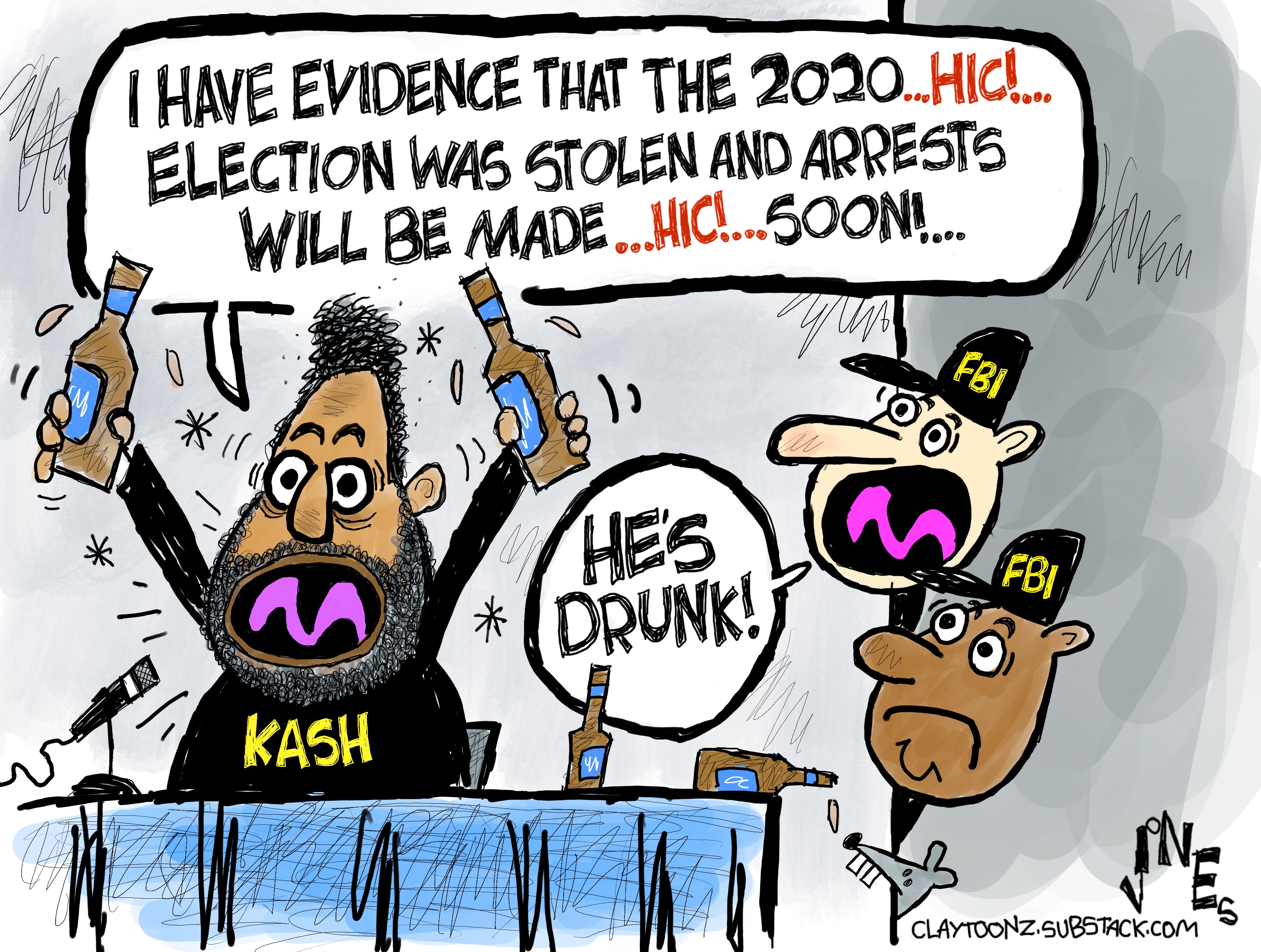 A crazy-eyed Kash Patel holds up two bottles of beer and yells, &amp;ldquo;I have evidence that the 2020 HIC! election was stolen and arrests will be made HIC! soon!&amp;rdquo; Two FBI agents look around the corner and one says, &amp;ldquo;He&amp;rsquo;s drunk!&amp;rdquo;