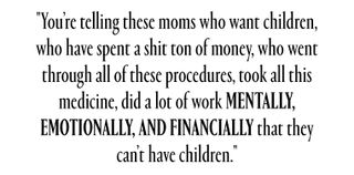 You’re telling these moms who want children, who have spent a shit ton of money, who went through all of these procedures, took all this medicine, did a lot of work mentally, emotionally, and financially that they can’t have children.