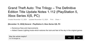 Grand Theft Auto: The Trilogy – The Definitive Edition Title Update Notes 1.112 (PlayStation 5, Xbox Series X|S, PC)Created November 12, 2024Updated November 12, 2024Print[November 12, 2024] General - PlayStation 5, Xbox Series X|S, PC Numerous fixes and improvements Added Classic Lighting mode which restores the look and feel of the sky in the original games