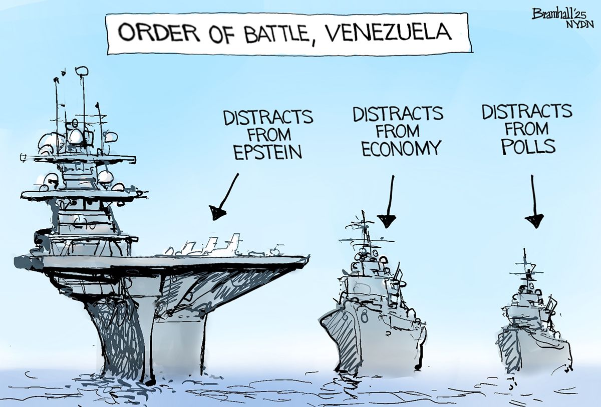 
                                This cartoon takes place at sea and is titled Order of Battle, Venezuela. It depicts three large American warships. The first has an arrow pointing to it and the words “Distracts from Epstein.” The second “Distracts from economy” and the third “Distracts from polls.”
                            