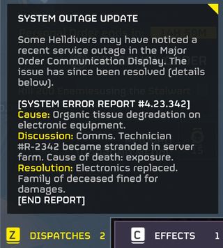 Some Helldivers may have noticed a recent service outage in the Major Order Communication Display. The issue has since been resolved. "Cause: Organic tissue degradation on electronic equipment. Discussion: Comms. Technician #R-2342 became stranded in server farm. Cause of death: exposure. Resolution: Electronics replaced. Family of deceased fined for damages.