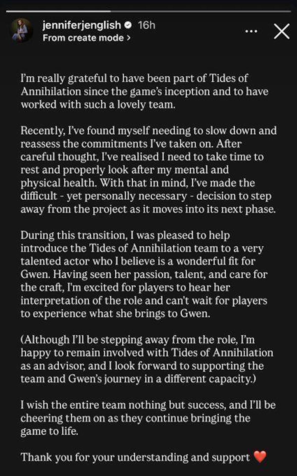 “I'm really grateful to have been part of Tides of Annihilation since the game's inception and to have worked with such a lovely team.Recently, I've found myself needing to slow down and reassess the commitments I've taken on. After careful thought, I've realised I need to take time to rest and properly look after my mental and physical health. With that in mind, I've made the difficult - yet personally necessary - decision to step away from the project as it moves into its next phase.During this transition, I was pleased to help introduce the Tides of Annihilation team to a very talented actor who I believe is a wonderful fit for Gwen. Having seen her passion, talent, and care for the craft, I'm excited for players to hear her interpretation of the role and can't wait for players to experience what she brings to Gwen.(Although I'll be stepping away from the role, I'm happy to remain involved with Tides of Annihilation as an advisor, and I look forward to supporting the team and Gwen's journey in a different capacity.)I wish the entire team nothing but success, and I'll be cheering them on as they continue bringing the game to life.Thank you for your understanding and support”