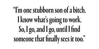 “I’m one stubborn son of a bitch. I know what’s going to work. So, I go, and I go, until I find someone that finally sees it too.”