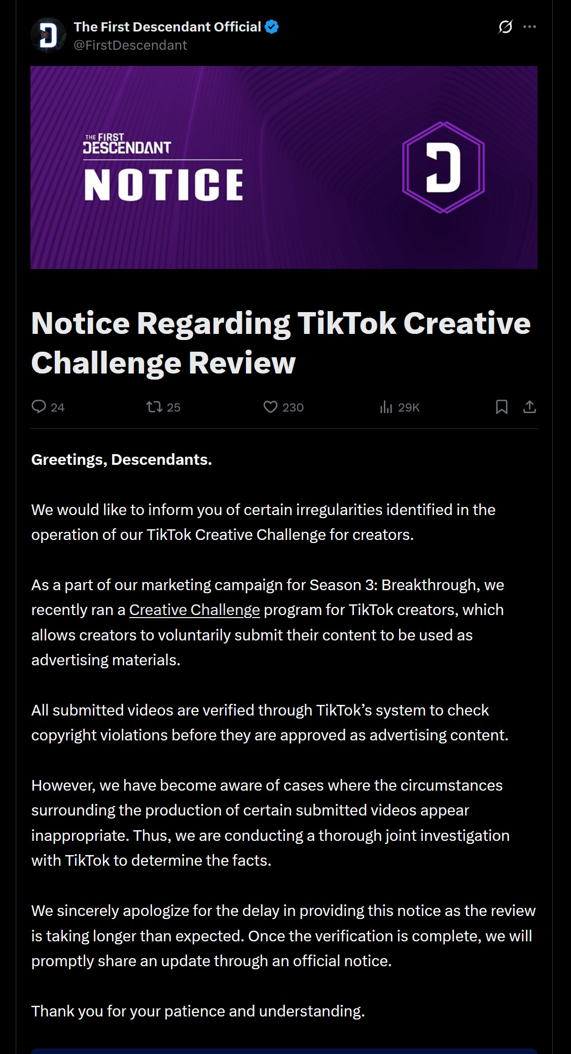 Greetings, Descendants.We would like to inform you of certain irregularities identified in the operation of our TikTok Creative Challenge for creators.As a part of our marketing campaign for Season 3: Breakthrough, we recently ran a Creative Challenge program for TikTok creators, which allows creators to voluntarily submit their content to be used as advertising materials.All submitted videos are verified through TikTok’s system to check copyright violations before they are approved as advertising content.However, we have become aware of cases where the circumstances surrounding the production of certain submitted videos appear inappropriate. Thus, we are conducting a thorough joint investigation with TikTok to determine the facts.We sincerely apologize for the delay in providing this notice as the review is taking longer than expected. Once the verification is complete, we will promptly share an update through an official notice.Thank you for your patience and understanding.