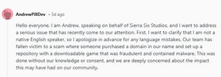 "Hello everyone, I am Andrew, speaking on behalf of Sierra Six Studios, and I want to address a serious issue that has recently come to our attention. First, I want to clarify that I am not a native English speaker, so I apologize in advance for any language mistakes. Our team has fallen victim to a scam where someone purchased a domain in our name and set up a repository with a downloadable game that was fraudulent and contained malware. This was done without our knowledge or consent, and we are deeply concerned about the impact this may have had on our community."