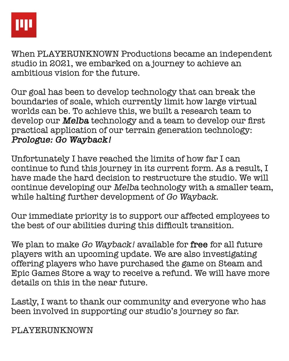 "Our goal has been to develop technology that can break the boundaries of scale, which currently limit how large virtual worlds can be. To achieve this, we built a research team to develop our Melba technology and a team to develop our first practical application of our terrain generation technology: Prologue: Go Wayback! Unfortunately I have reached the limits of how far I can continue to fund this journey in its current form. As a result, I have made the hard decision to restructure the studio. We will continue developing our Melba technology with a smaller team, while halting further development of Go Wayback.