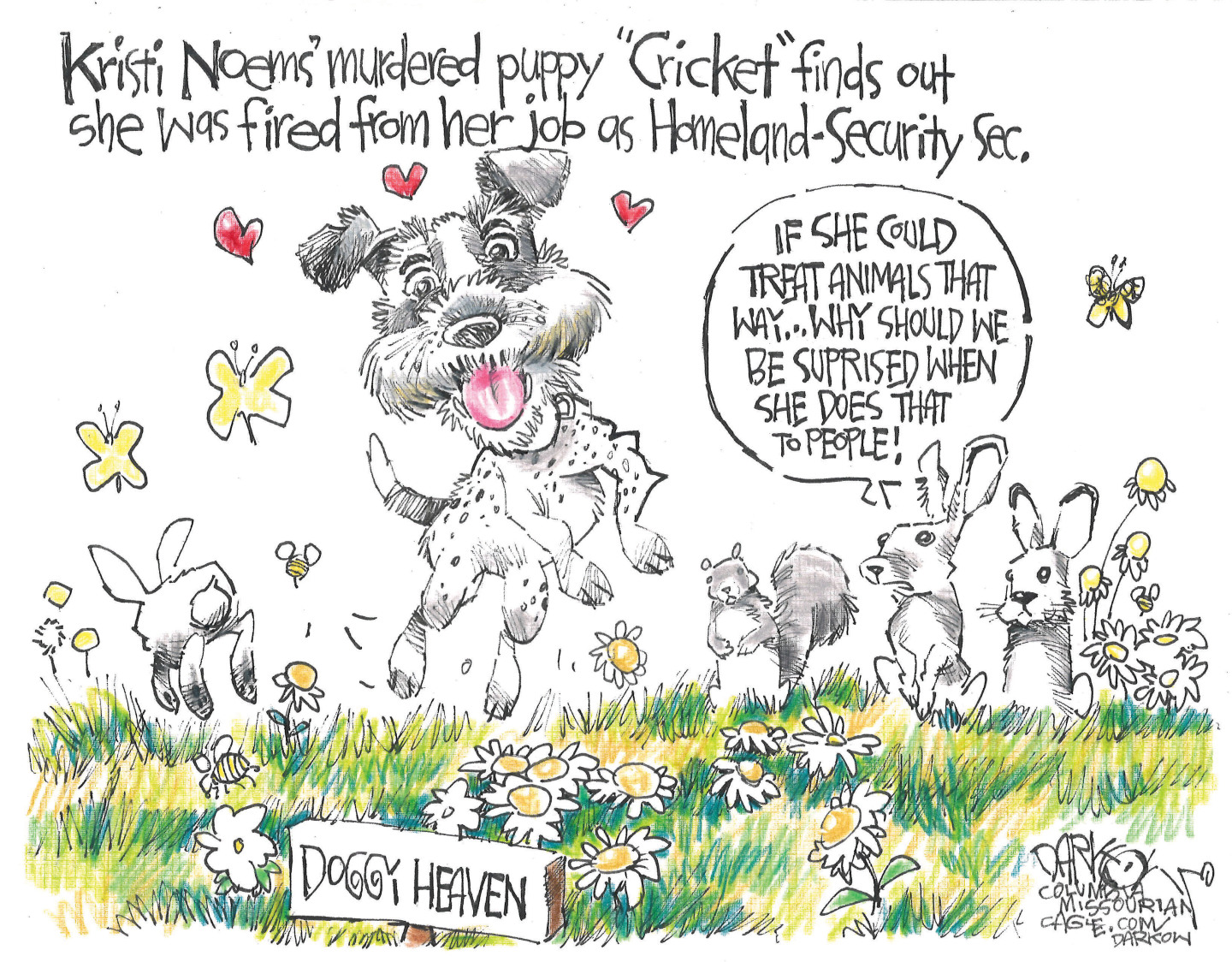 This cartoon is titled &amp;ldquo;Kristi Noem&amp;rsquo;s murdered puppy Cricket finds out she was fired from her job as Homeland-Security Sec.&amp;rdquo; The cartoon takes place in Doggy Heaven, which is pictured as a grassy area with flowers, grass, and plenty of rabbits and squirrels to chase. Cricket is here, running and playing. Two rabbits and a squirrel watch and one of the rabbits says, &amp;ldquo;If she could treat animals that way&amp;hellip;why should we be surprised when she does that to people!&amp;rdquo;
