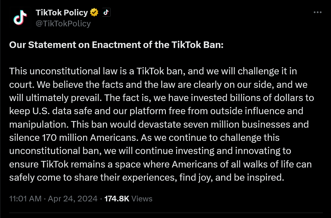 Our Statement on Enactment of the TikTok Ban:  This unconstitutional law is a TikTok ban, and we will challenge it in court. We believe the facts and the law are clearly on our side, and we will ultimately prevail. The fact is, we have invested billions of dollars to keep U.S. data safe and our platform free from outside influence and manipulation. This ban would devastate seven million businesses and silence 170 million Americans. As we continue to challenge this unconstitutional ban, we will continue investing and innovating to ensure TikTok remains a space where Americans of all walks of life can safely come to share their experiences, find joy, and be inspired.