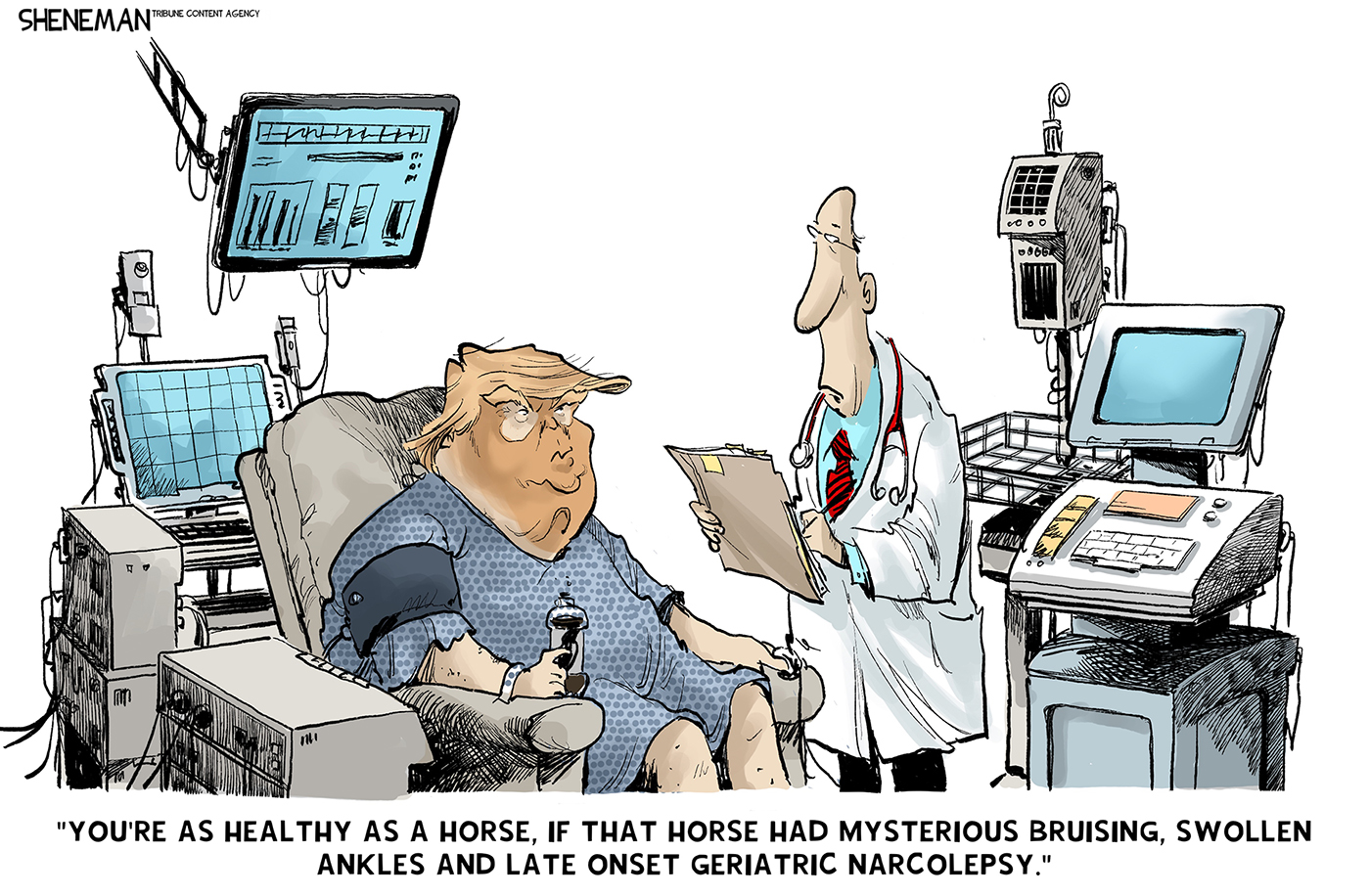 Donald Trump wears a medical gown and sits in a chair at a doctor&amp;rsquo;s office. He&amp;rsquo;s surrounded by medical equipment and speaks to a male doctor with a clipboard. The doctor says, &amp;ldquo;You&amp;rsquo;re as healthy as a horse, if that horse had mysterious bruising, swollen ankles and late onset geriatric narcolepsy.&amp;rdquo;