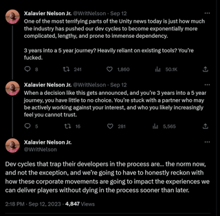 ne of the most terrifying parts of the Unity news today is just how much the industry has pushed our dev cycles to become exponentially more complicated, lengthy, and prone to immense dependency. 3 years into a 5 year journey? Heavily reliant on existing tools? You’re fucked. When a decision like this gets announced, and you’re 3 years into a 5 year journey, you have little to no choice. You’re stuck with a partner who may be actively working against your interest, and who you likely increasingly feel you cannot trust. Dev cycles that trap their developers in the process are… the norm now, and not the exception, and we’re going to have to honestly reckon with how these corporate movements are going to impact the experiences we can deliver players without dying in the process sooner than later.