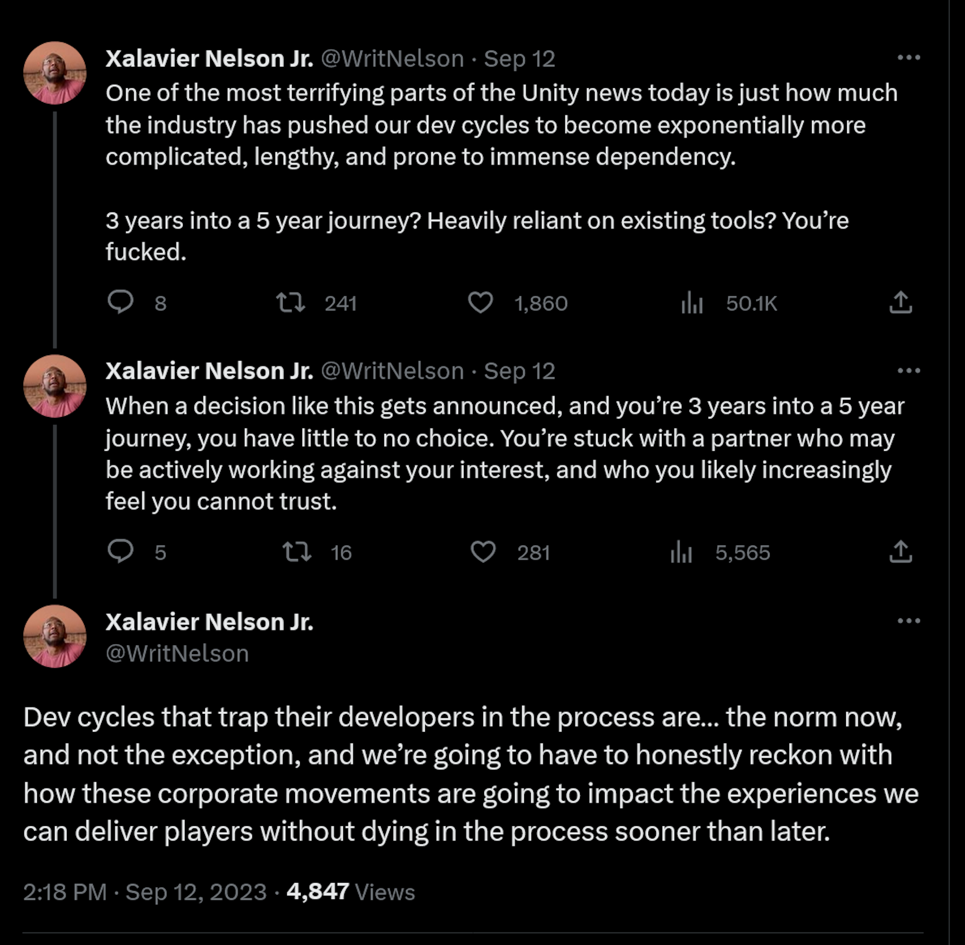 ne of the most terrifying parts of the Unity news today is just how much the industry has pushed our dev cycles to become exponentially more complicated, lengthy, and prone to immense dependency.  3 years into a 5 year journey? Heavily reliant on existing tools? You’re fucked. When a decision like this gets announced, and you’re 3 years into a 5 year journey, you have little to no choice. You’re stuck with a partner who may be actively working against your interest, and who you likely increasingly feel you cannot trust. Dev cycles that trap their developers in the process are… the norm now, and not the exception, and we’re going to have to honestly reckon with how these corporate movements are going to impact the experiences we can deliver players without dying in the process sooner than later.