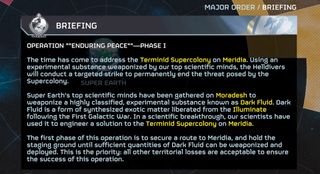 The time has come to address the Terminid Supercolony on Meridia. Using an experimental substance weaponized by our top scientific minds, the Helldivers will conduct a targeted strike to permanently end the threat posed by the Supercolony. Super Earth's top scientific minds h ave been gathered on Moradesh to weaponize a highly classified, experimental substance known as Dark Fluid. Dark Fluid is a form of synthesized exotic matter liberated from the Illuminate following the First Galactic War. In a scientific breakthrough, our scientists have used it to engineer a solution to the Terminid Supercolony on Meridia. The first phase of this operation is to secure a route to Meridia, and hold the staging ground until sufficient quantities of Dark Fluid can be weaponized and deployed. This is the priority: all other territorial losses are acceptable to ensure the success of this operation.