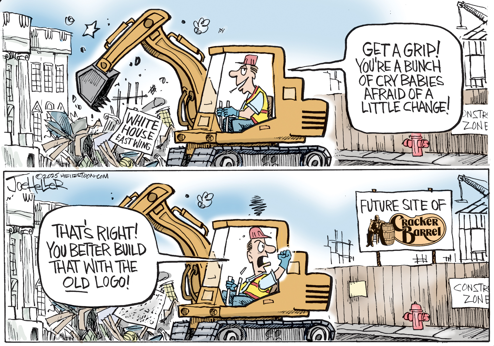 This is a two panel political cartoon that depicts a bulldozer in the top panel tearing down the east wing of the White House. The man driving the bulldozer says, &amp;ldquo;Get a grip! You&amp;rsquo;re a bunch of crybabies afraid of a little change!&amp;rdquo; In the bottom panel, the same man has just seen a sign that reads &amp;ldquo;Future Site of Cracker Barrel&amp;rdquo; and he angrily shouts, &amp;ldquo;That&amp;rsquo;s right! You better build that with the OLD logo!&quot;