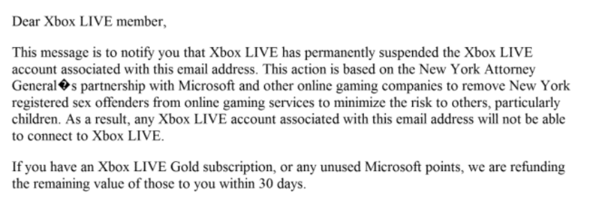 An email explaining that an Xbox Live account has been permanently suspended &amp;quot;based on the New York Attorney Genera's partnership with Microsoft and other online gaming companies to remove New York registered sex offenders from online gaming services to minimize the risk to others, particularly children.&amp;quot;