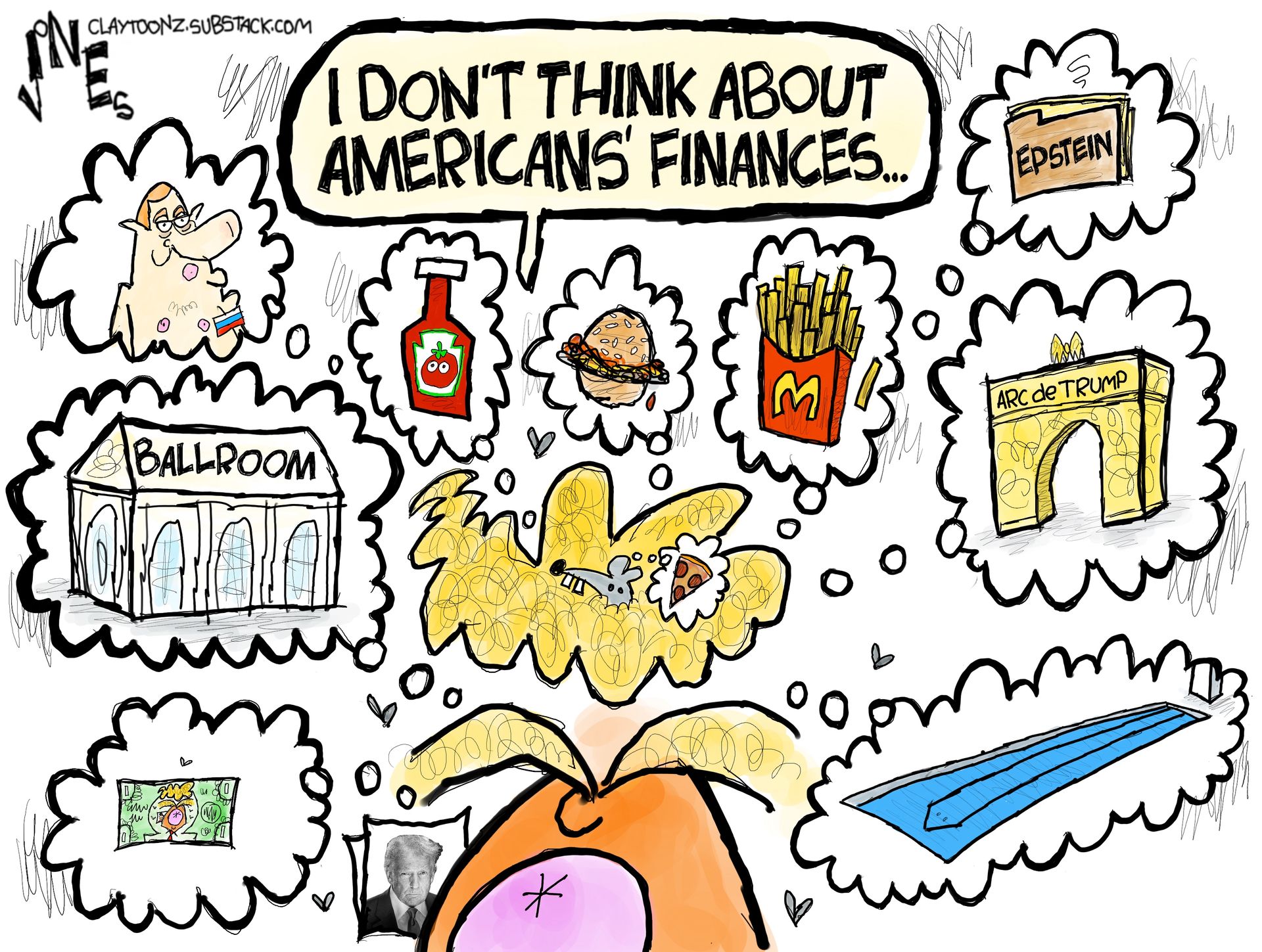 A wildly drawn caricature of Donald Trump says, &amp;ldquo;I don&amp;rsquo;t think about Americans&amp;rsquo; finances..&amp;rdquo; Meanwhile, Trump is surrounded by clouds of things to indicate what he things about, including McDonald&amp;rsquo;s french fries, cheeseburgers, the ballroom, money, the Arc de Trump, ketchup, and the Epstein files.