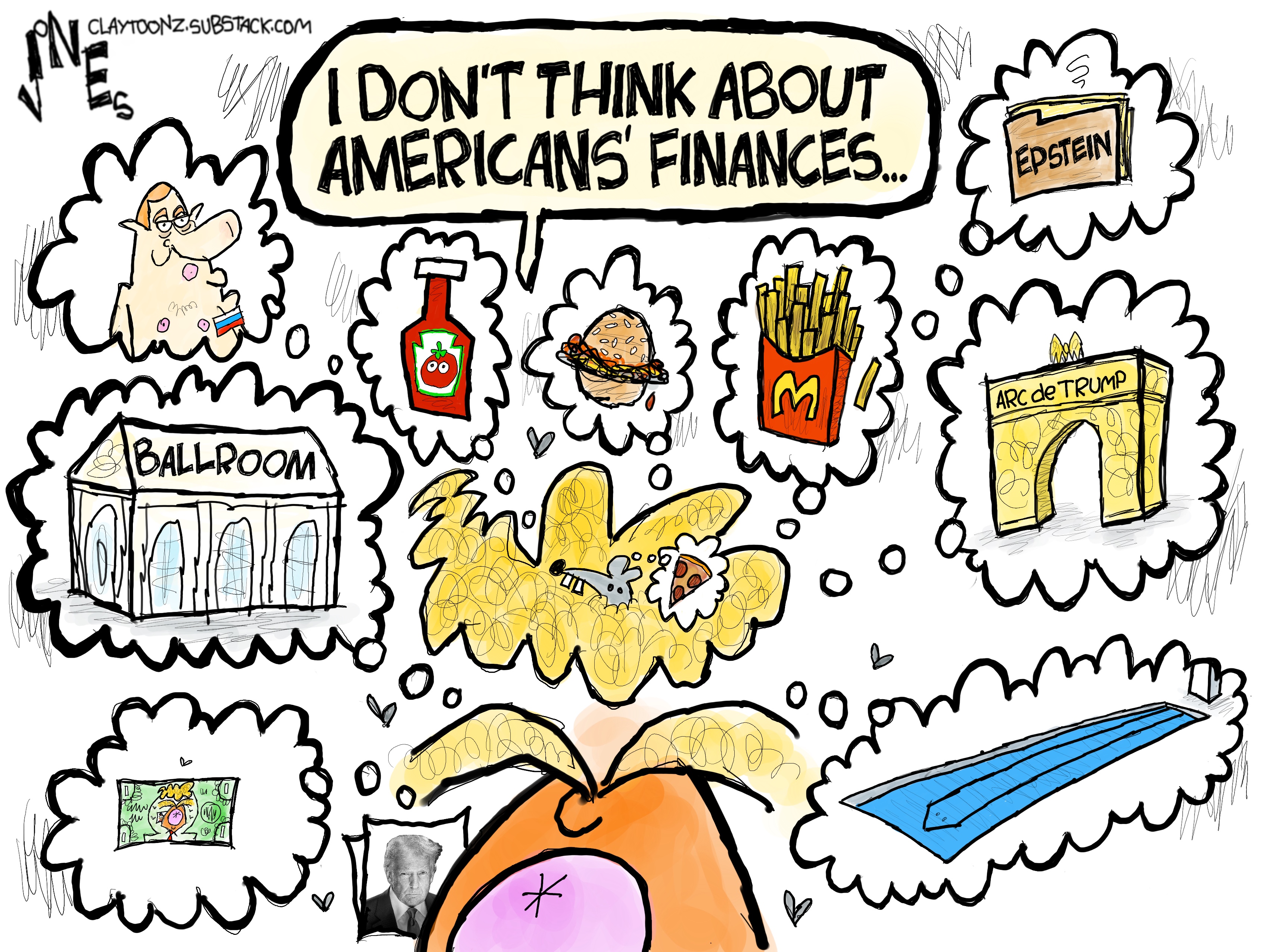 A wildly drawn caricature of Donald Trump says, &amp;ldquo;I don&amp;rsquo;t think about Americans&amp;rsquo; finances..&amp;rdquo; Meanwhile, Trump is surrounded by clouds of things to indicate what he things about, including McDonald&amp;rsquo;s french fries, cheeseburgers, the ballroom, money, the Arc de Trump, ketchup, and the Epstein files.