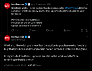 Greetings MVPs – we’re working hard on updates for #MultiVersus. Here’s a sample of what’s currently planned for upcoming patches based on your feedback: Performance improvements Inclusion of End of Game stats Option to turn off team colors - We’d also like to let you know that the option to purchase extra lives is a bug that has been addressed and is not an intended feature in the game. In regards to Iron Giant, updates are still in the works and he’ll be returning to battle shortly!