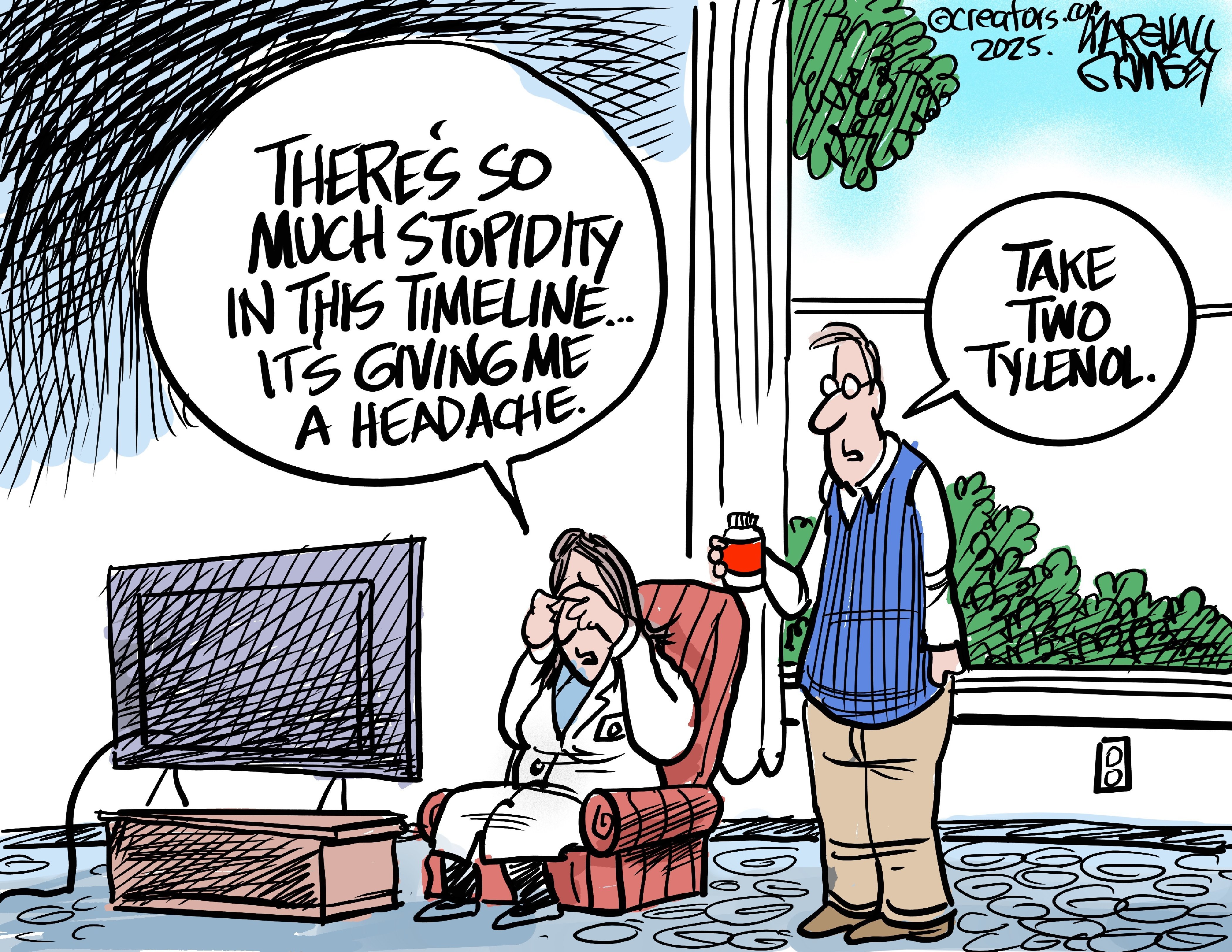 This editorial cartoon shows a woman dressed like a doctor who sits in a chair rubbing her eyes as she watches television. She says to a man next to her, &amp;ldquo;There&amp;rsquo;s so much stupidity in this timeline. It&amp;rsquo;s giving me a headache.&amp;rdquo; The man hands her a bottle of pills and says, &amp;ldquo;Take two Tylenol.&amp;rdquo;