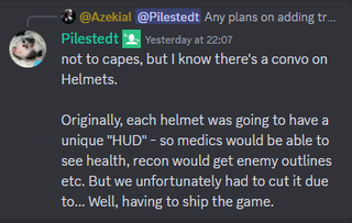A Discord message that reads: "not to capes, but I know there's a convo on Helmets. Originally, each helmet was going to have a unique "HUD" - so medics would be able to see health, recon would get enemy outlines etc. But we unfortunately had to cut it due to... Well, having to ship the game."