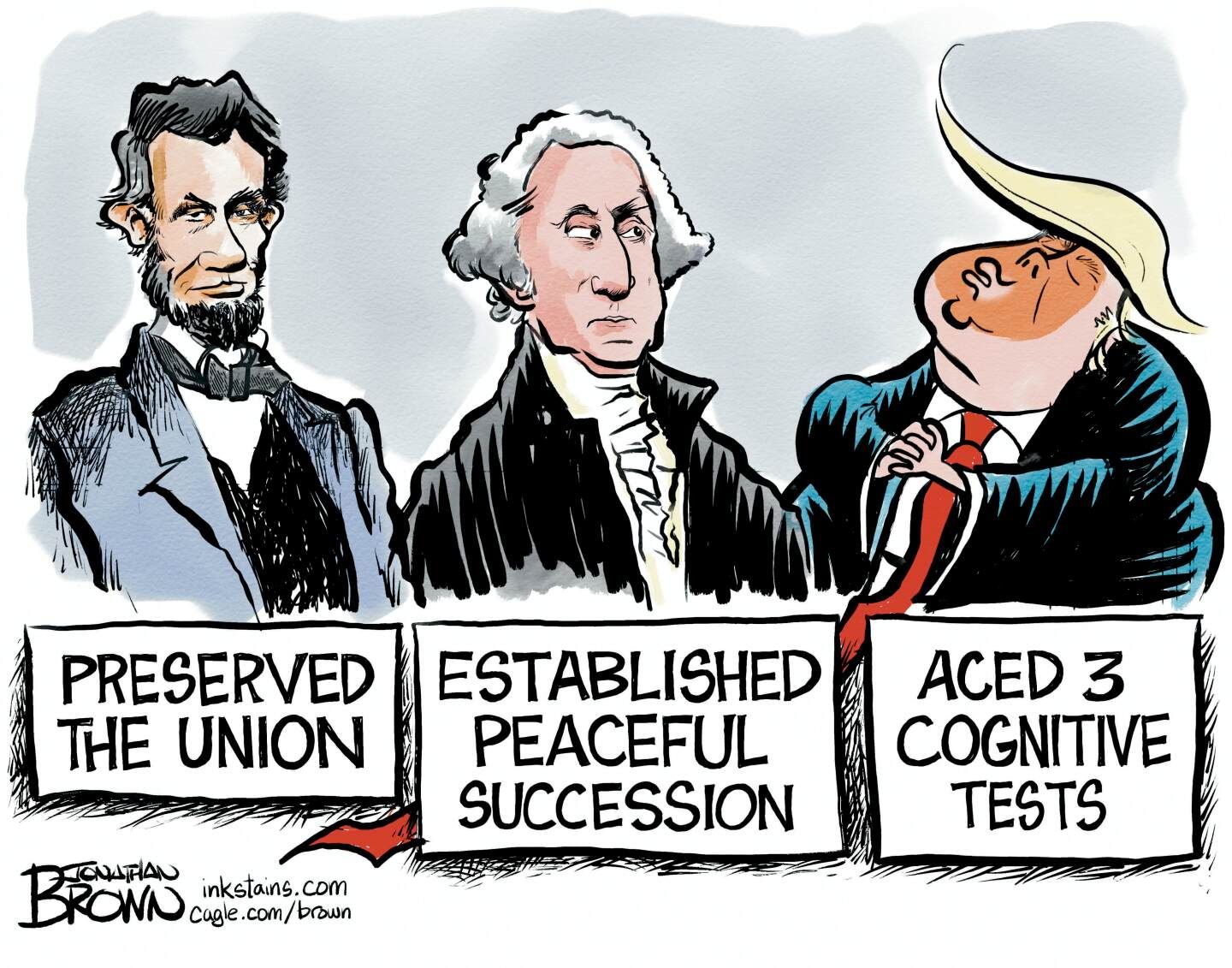
                                This cartoon depicts Abraham Lincoln, George Washington, and Donald Trump. The sign below Lincoln reads, “Preserved the Union.” Washington’s says, “Established peaceful succession.” Washington looks side-eyed at Trump, whose sign reads “Aced 3 cognitive tests.”
                            