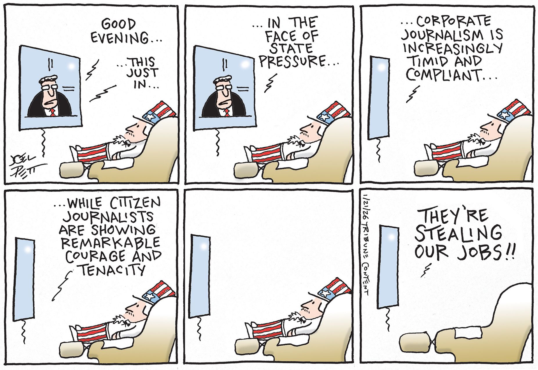 
                                This six-panel cartoon depicts Uncle Sam reclined in an easy chair watching television news. The male newscaster speaks and says, “Good evening. This just in. In the face of state pressure, corporate journalism is increasingly timid and compliant. While citizen journalists are showing remarkable courage and tenacity. They’re stealing our jobs!!”
                            