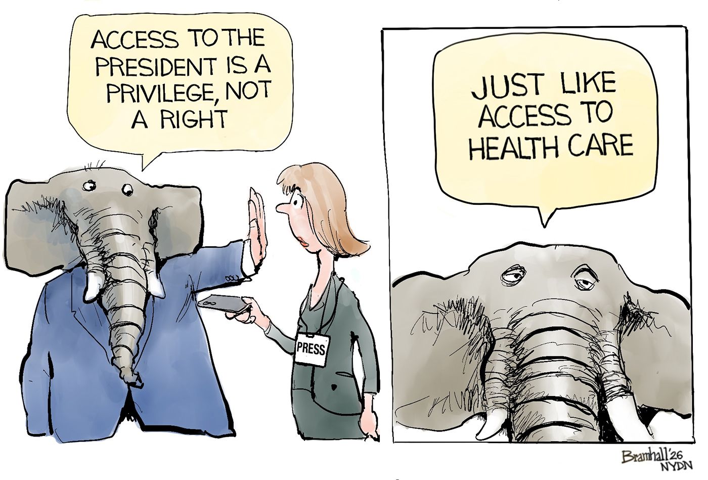 
                                An elephant in a suit holds a hand up to a female reporter on the left side of this cartoon and says, “Access to the president is a privilege, not a right.” On the right side, the elephant says, “Just like access to health care.”
                            