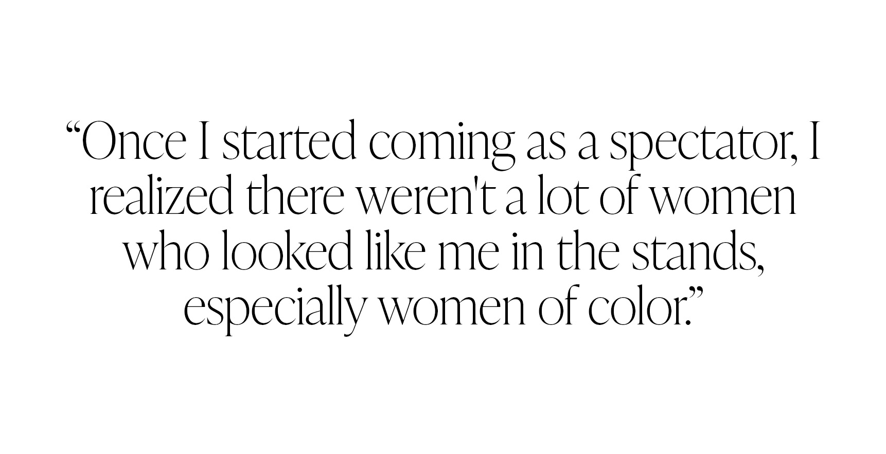 Pull quote from Ayan Broomfield that reads, &amp;quot;Once I started coming as a spectator, I realized there weren't a lot of women who looked like me in the stands, especially women of color.&amp;quot;