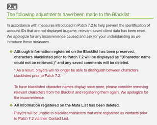 A patch note that reads: "The following adjustments have been made to the Blacklist:In accordance with measures introduced in Patch 7.2 to help prevent the identification of account IDs that are not displayed in-game, relevant saved client data has been reset.We apologize for any inconvenience caused and ask for your understanding as we introduce these measures.Although information registered on the Blacklist has been preserved, characters blacklisted prior to Patch 7.2 will be displayed as "(Character name could not be retrieved.)" and any saved comments will be deleted.* As a result, players will no longer be able to distinguish between characters blacklisted prior to Patch 7.2.To have blacklisted character names display once more, please consider removing relevant characters from the Blacklist and registering them again. We apologize for the inconvenience.All information registered on the Mute List has been deleted.Players will be unable to blacklist characters that were registered as contacts prior to Patch 7.2 via their Contact List."