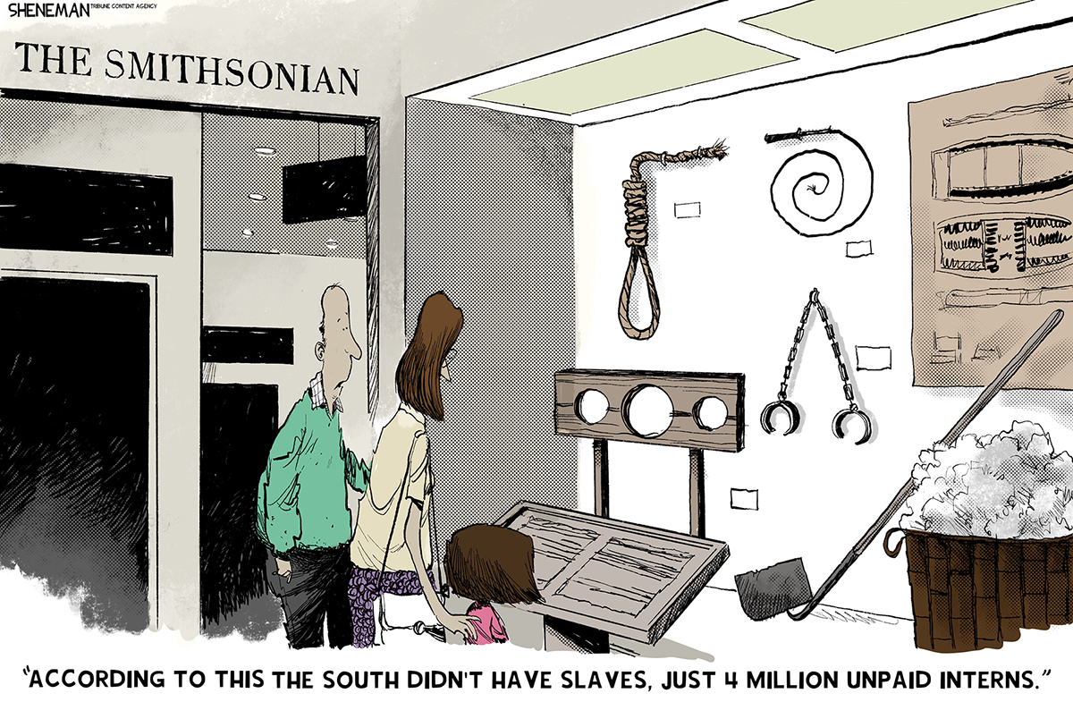 This cartoon depicts a man, woman, and child looking at a slavery exhibit at the Smithsonian. The exhibit includes ankle cuffs, a whip, a hangman&amp;rsquo;s noose, an illustration of a slave boat, a barrel filled with cotton and a stockade.. The man says, &amp;ldquo;According to this the south didn&amp;rsquo;t have slaves, just 4 million unpaid interns.&amp;rdquo;
