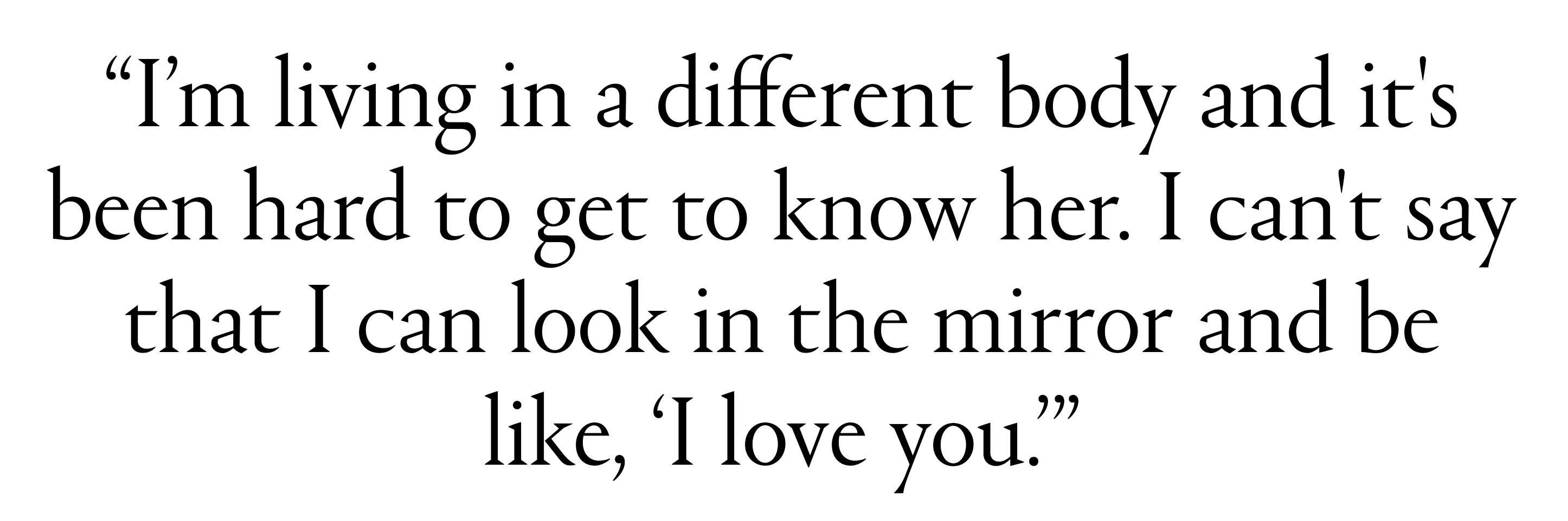 i'm living in a different body and it's been ahrd to get to know her i can't say that i can look in the mirror and be like i love you