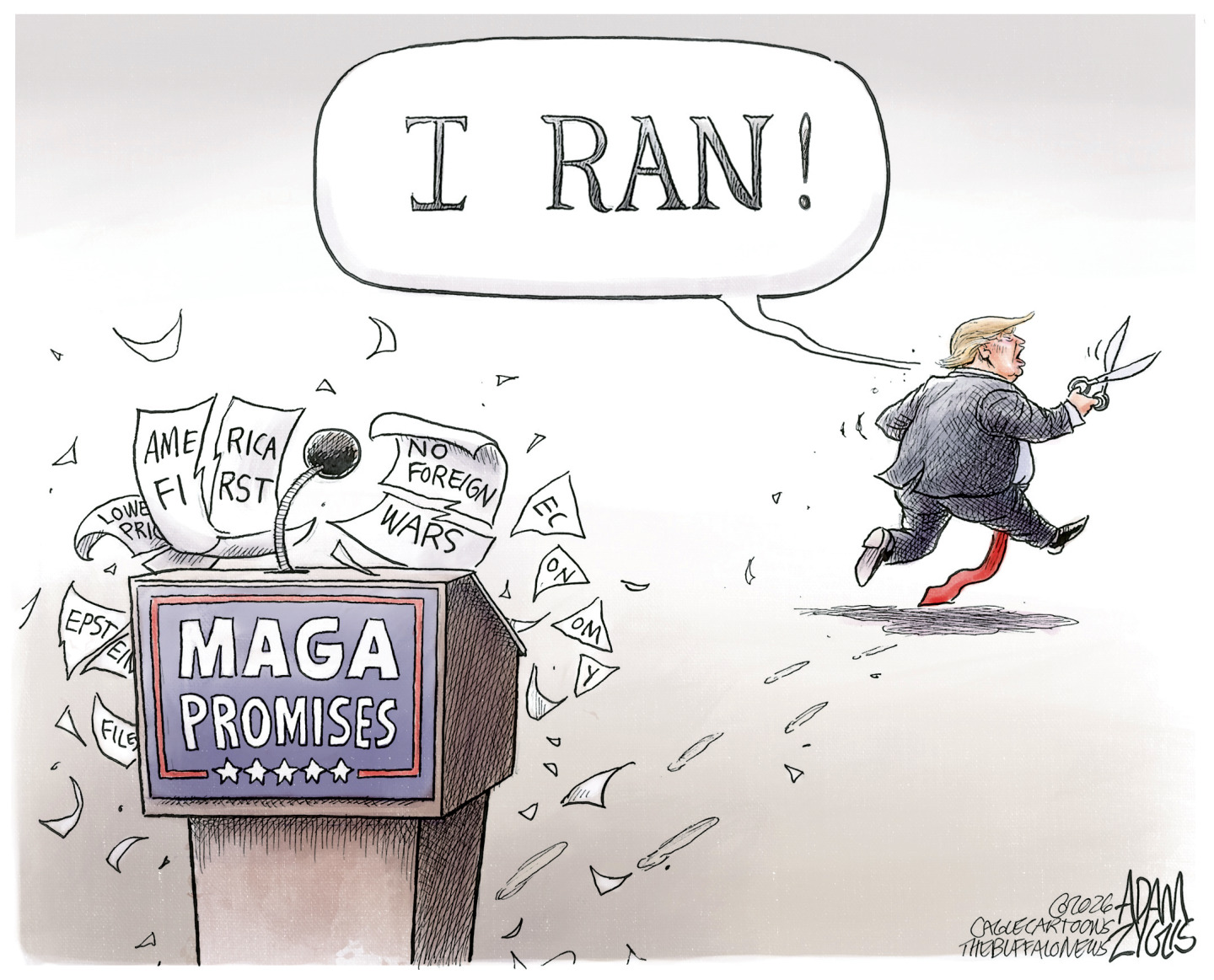 Donald Trump holds a pair of scissors and runs away from a podium labeled &amp;ldquo;MAGA promises.&amp;rdquo; The podium holds pieces of paper cut in half that read &amp;ldquo;America First&amp;rdquo; &amp;ldquo;No Foreign Wars&amp;rdquo; &amp;ldquo;Epstein Files&amp;rdquo; &amp;ldquo;Economy&amp;rdquo; and &amp;ldquo;Lower Prices.&amp;rdquo; Trump says, &amp;ldquo;I RAN!&amp;rdquo;