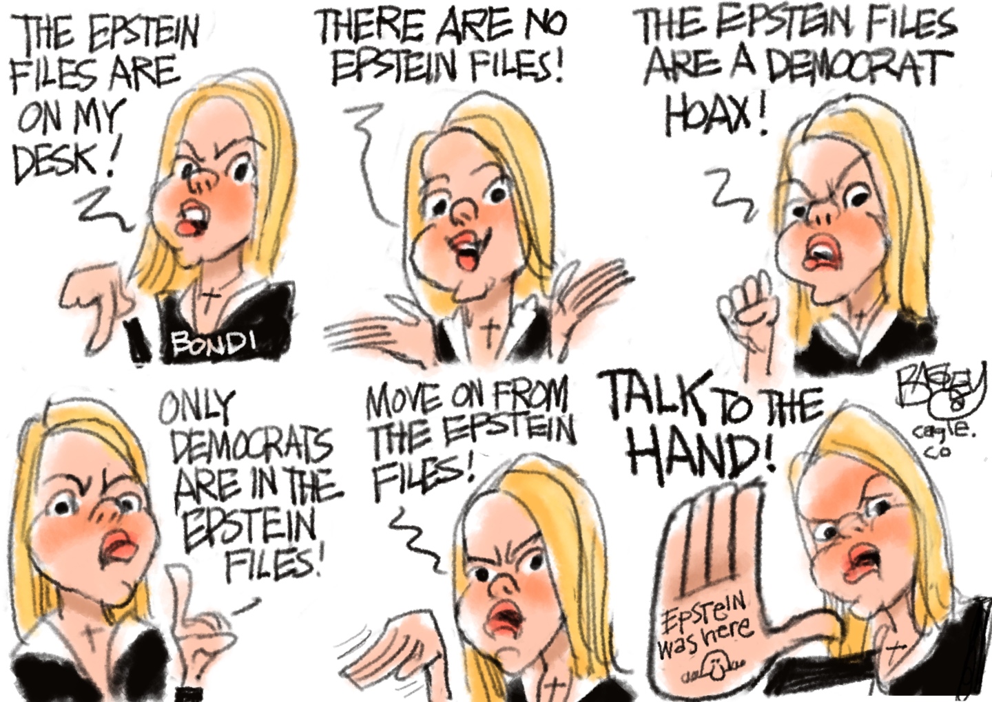 This six-panel cartoon depicts an angry Pam Bondi in each frame. She says, &amp;ldquo;The Epstein Files are on my desk! There are no Epstein files! The Epstein files are a Democrat hoax! Only Democrats are in the Epstein files! Move on from the Epstein files!&amp;rdquo; In the final frame she says, &amp;ldquo;Talk to the hand!&amp;rdquo; and holds up her hand to reveal the words &amp;ldquo;Epstein was here.&amp;rdquo;