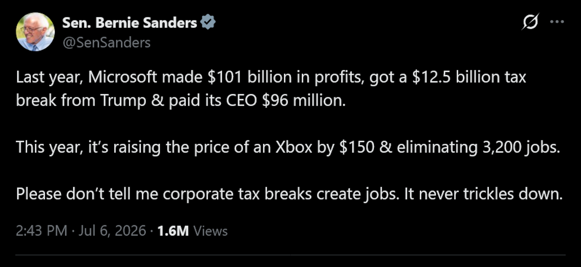Bernie Sanders tweet: Last year, Microsoft made $101 billion in profits, got a $12.5 billion tax break from Trump &amp;amp; paid its CEO $96 million.This year, it&amp;rsquo;s raising the price of an Xbox by $150 &amp;amp; eliminating 3,200 jobs.Please don&amp;rsquo;t tell me corporate tax breaks create jobs. It never trickles down.