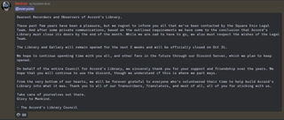  "Dearest Recorders and Observers of Accord's Library.These past few years have been a pleasure, but we regret to inform you all that we've been contacted by the Square Enix Legal Team. And after some private communications, based on the outlined requirements we have come to the conclusion that Accord's Library must close its doors by the end of the month. While we are sad to have to go, we also must respect the wishes of the Legal Team.The Library and Gallery will remain opened for the next 2 weeks and will be officially closed on Oct 31.We hope to continue spending time with you all, and other fans in the future through our Discord Server, which we plan to keep opened.On behalf of the entire Council for Accord's Library, we sincerely thank you for your support and friendship over the years. We hope that you will continue to use the discord, though we understand if this is where we part ways.From the very bottom of our hearts, we will be forever grateful to everyone who's volunteered their time to help build Accord's Library into what it was. Thank you to all of our Transcribers, Translators, and most of all, all of you for sticking with us.Take care of yourselves out there.Glory to Mankind.- The Accord's Library Council"