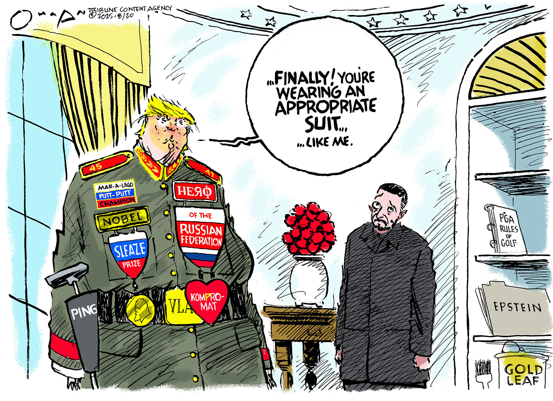 This cartoon is set in the Oval office where Donald Trump is with Volodymyr Zelenskyy. Trump wears a Soviet-style jacket covered in odd-looking medals that include “Nobel Sleaze Prize”, “Kompro-Mat”, “Mar-a-Lago putt-putt champion”, “VLAD” and “Hero of the Russian Federation.” Trump says to Zelenskyy, “Finally! You’re wearing an appropriate suit, like me!”