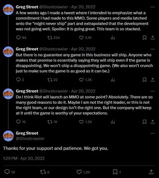 An X/Twitter thread from Greg Street aka Ghostcrawler, reading "A few weeks ago I made a tweet where I intended to emphasize what a commitment I had made to this MMO. Some players and media latched onto the “might never ship” part and extrapolated that the development was not going well. Spoiler: It is going great. This team is so stacked. But there is no guarantee any game in this business will ship. Anyone who makes that promise is essentially saying they will ship even if the game is disappointing. We won’t ship a disappointing game. (We also won’t crunch just to make sure the game is as good as it can be.) Do I think Riot will launch an MMO at some point? Absolutely. There are so many good reasons to do it. Maybe I am not the right leader, or this is not the right team, or our design isn’t the right one. But the company will keep at it until the game is worthy of your expectations. Thanks for your support and patience. We got you."