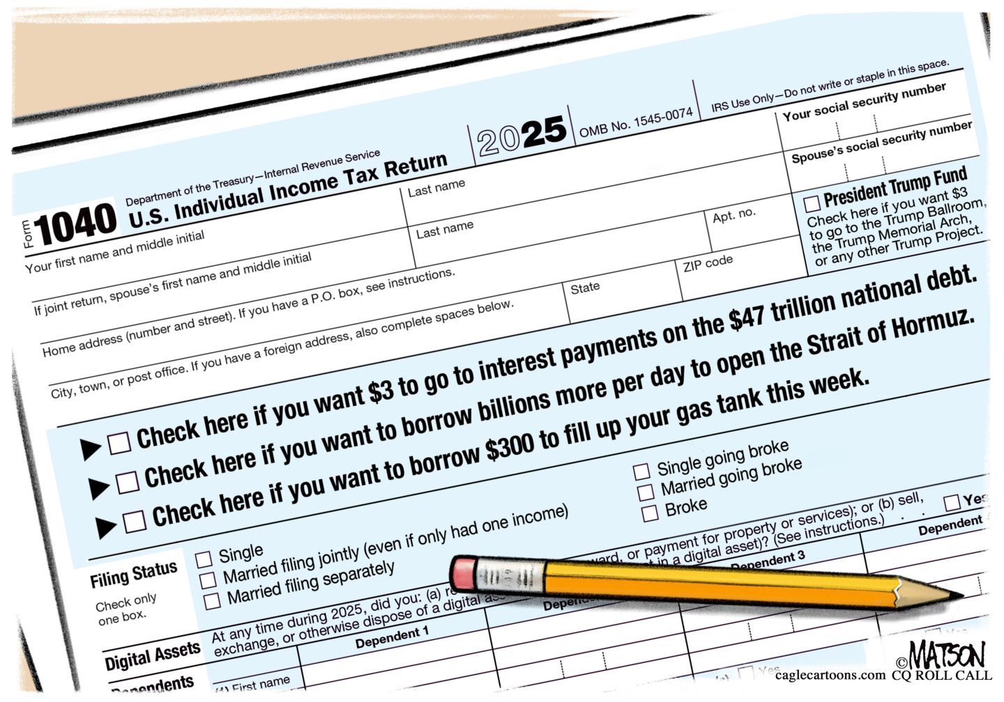 
                                This cartoon depicts a sarcastic 1040 income tax form. Some of the options include, “Check here if you want $3 to go to interest payments on the $47 trillion national debt” and “Check here if you want to borrow billions more per day to open the Strait of Hormuz.” and “Check here if you want to borrow $300 to fill up your gas tank this week.” Some of the Filing Options include “Single going broke” “married going broke” and “broke”.
                            