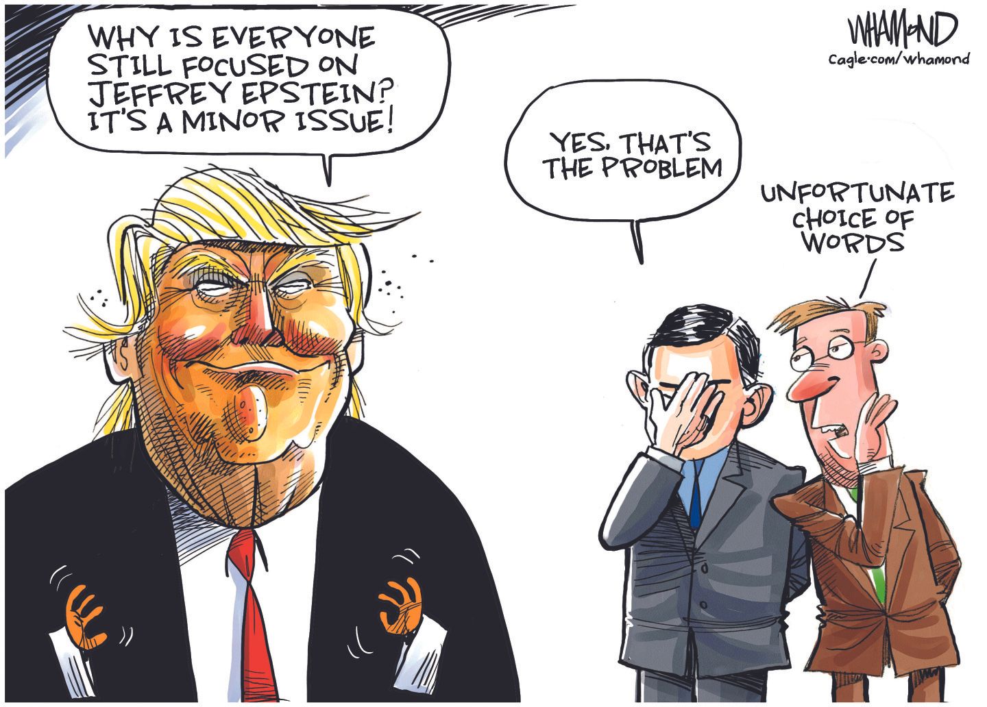 
                                This editorial cartoon depicts a smug-looking Donald Trump in the foreground.. Two other men in suits are in the background. Trump says, “Why is everyone still focused on Jeffrey Epstein? It’s a MINOR issue!” A man in the background face-palms and says, “Yes that’s the problem” and the other man says “Unfortunate choice of words.”
                            