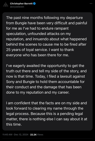 The past nine months following my departure from Bungie have been very difficult and painful for me as I've had to endure rampant speculation, unfounded attacks on my reputation, and innuendo about what happened behind the scenes to cause me to be fired after 25 years of loyal service. I want to thank everyone who has been there for me. I've eagerly awaited the opportunity to get the truth out there and tell my side of the story, and now is that time. Today, I filed a lawsuit against Sony and Bungie to hold them accountable for their conduct and the damage that has been done to my reputation and career. I am confident that the facts are on my side and look forward to clearing my name through the legal process. Because this is a pending legal matter, there is nothing else I can say about it at this time.