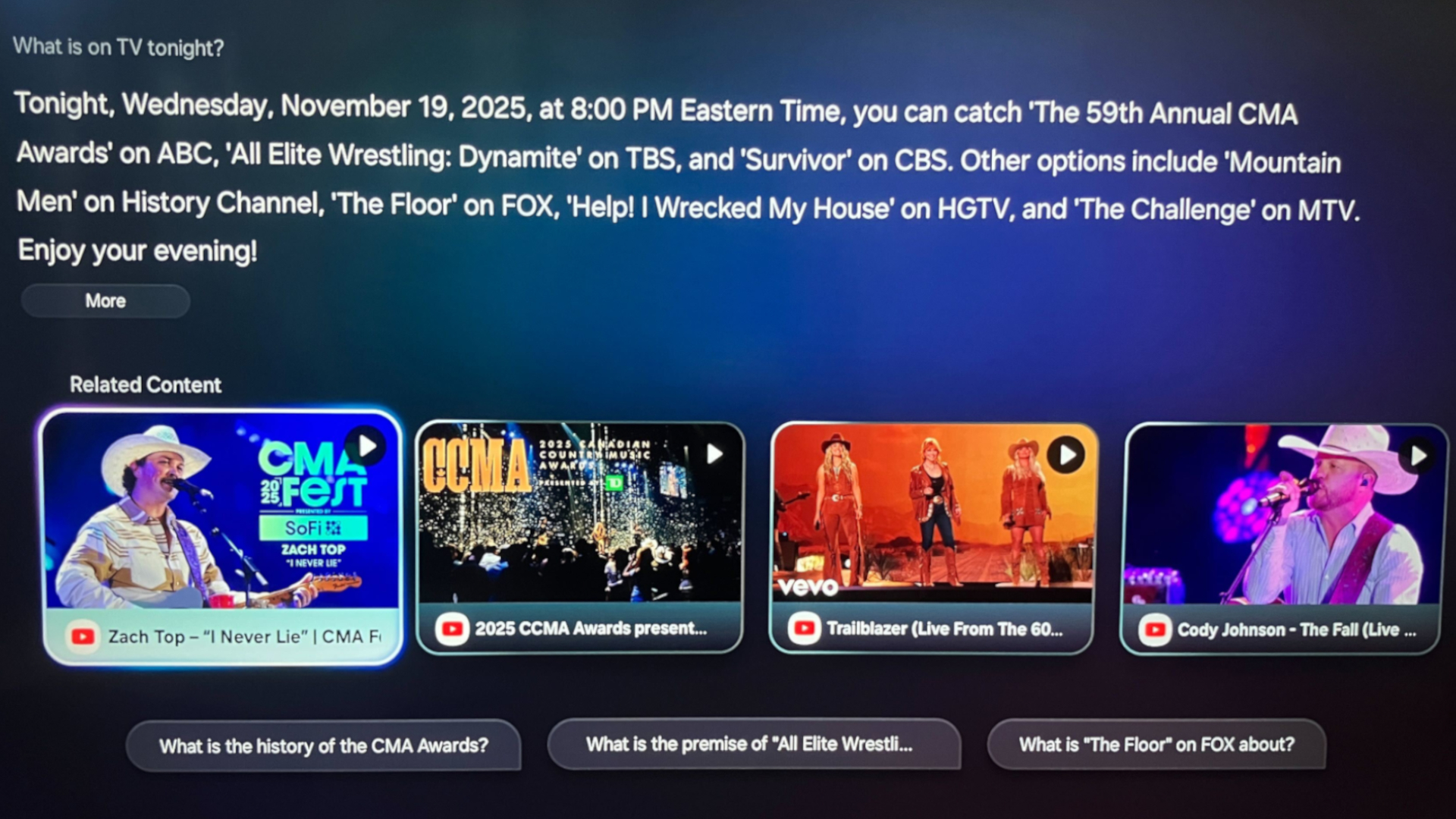The on-screen answer that Bixby responded to when asked &amp;quot;What is on TV tonight?&amp;quot; The following text appears above a row of related YouTube Videos: &amp;quot;Tonight, Wednesday, November 19, 2025, at 8:00 PM Eastern Time, you can catch The 59th Annual CMA Awards&#039; on ABC, &#039;All Elite Wrestling: Dynamite&#039; on TBS, and &#039;Survivor&#039; on CBS. Other options include &#039;Mountain Men&#039; on History Channel, The Floor&#039; on FOX, &#039;Help! I Wrecked My House&#039; on HGTV, and &#039;The Challenge&#039; on MTV.Enjoy your evening!&amp;quot;