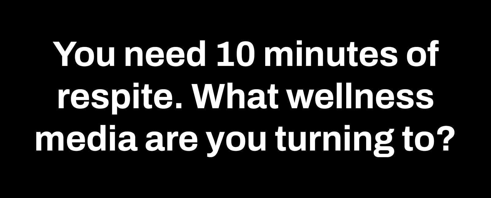 you need 10 minutes of respite. what wellness media are you turning to