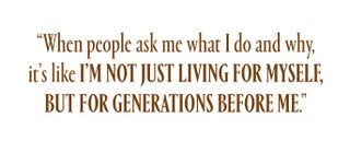 "when people ask me what I do and why, it’s like I’m not just living for myself, but for generations before me.”