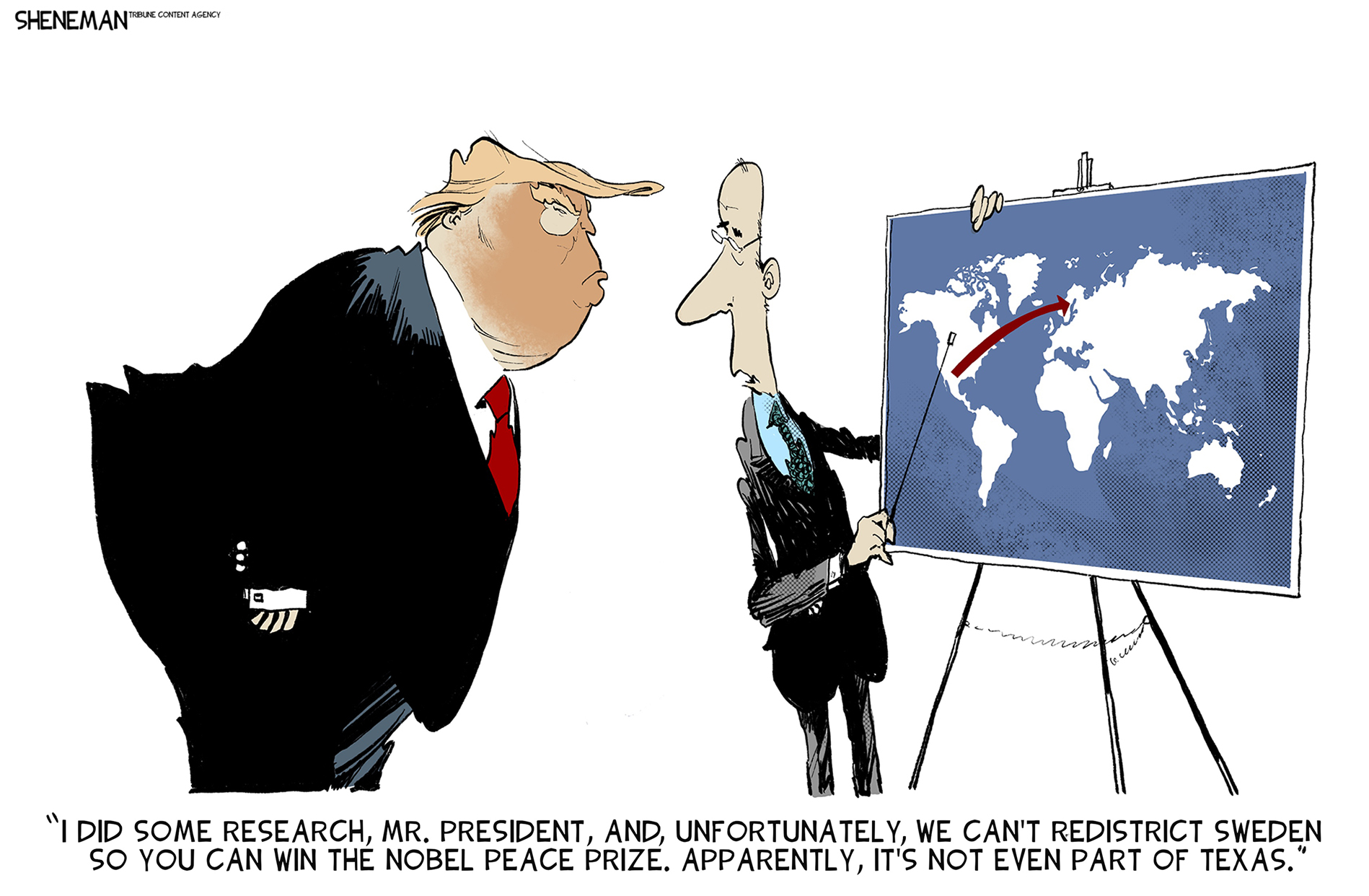 This Donald Trump cartoon depicts a grossly overweight Trump glaring at a map of the world on an easel. A man in a suit points at the map and says, “I did some research Mr. President, and, unfortunately, we can’t redistrict Sweden so you can win the Nobel Peace Prize. Apparently, it’s not even part of Texas.”