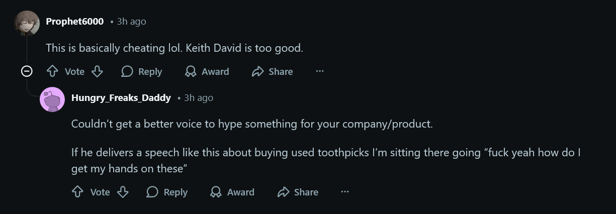 This is basically cheating lol. Keith David is too good. Couldn&amp;rsquo;t get a better voice to hype something for your company/product. If he delivers a speech like this about buying used toothpicks I&amp;rsquo;m sitting there going &amp;ldquo;fuck yeah how do I get my hands on these&amp;rdquo;
