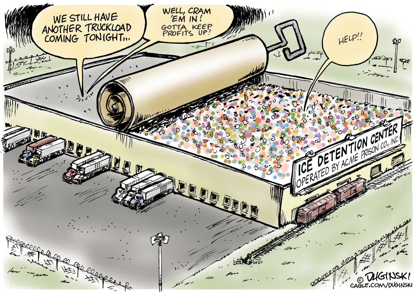 This cartoon depicts a large, warehouse-like building named &amp;ldquo;Ice Detention Center: Operated by Acme Prison, Co&amp;rsquo;, Inc.&amp;rdquo; There are semi-trucks outside. The top of the building is drawn to resemble the top of a sardine can with a handle to twist it tighter. A voice from a mass of prisoners yells &amp;ldquo;Help!&amp;rdquo; Other voices say, &amp;ldquo;We still have another truckload coming tonight..&amp;rdquo; and &amp;ldquo;We&amp;rsquo;ll cram &amp;lsquo;em in! Gotta keep profits up!&amp;rdquo;