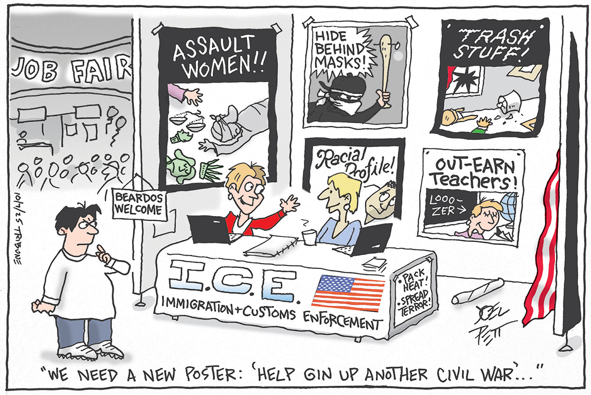 This cartoon is set at a job fair. An interested man looks at the ICE desk at which sit two women. There is a sign that reads &amp;ldquo;Beardos welcome&amp;rdquo; and words on the desk that say, &amp;ldquo;Pack Heat! Spread Terror&amp;rdquo; Posters on the wall behind the desk depict different scenes of violence and read &amp;ldquo;Assault women!!&amp;rdquo; &amp;ldquo;Hide behind masks!!&amp;rdquo; &amp;ldquo;Trash Stuff!!&amp;rdquo; &amp;ldquo;Out-earn teachers!&amp;rdquo; One of the women at the desk says to the other, &amp;ldquo;We need a new poster: Help Gin Up Another Civil War&amp;hellip;&amp;rdquo;