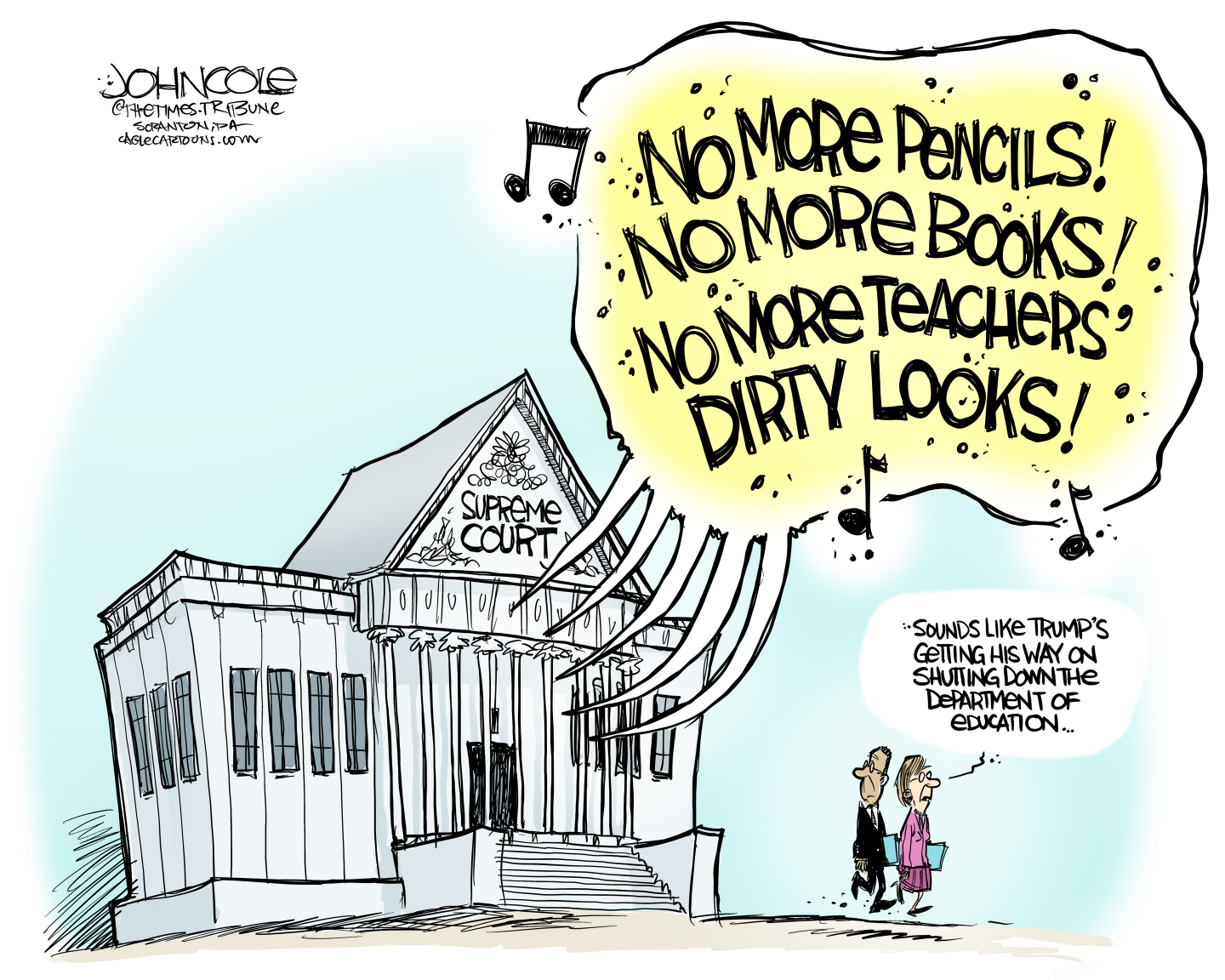 This cartoon depicts the Supreme Court building. Voices coming from inside the building are singing “No more pencils, no more books, no more teachers’ dirty looks!” A man and a woman outside the building listen to the song and the woman says, “Sounds like Trump’s getting his way on shutting down the Department of Education.”
