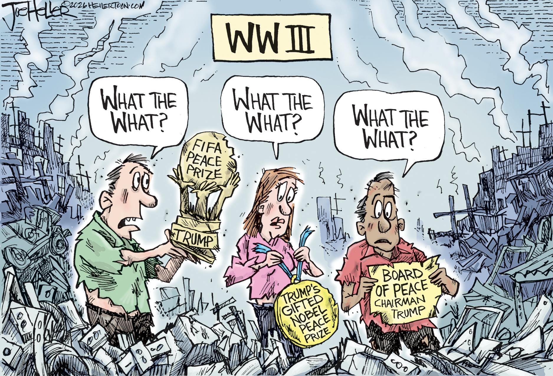 This cartoon is titled &amp;ldquo;WW III.&amp;rdquo; It depicts a woman and two men standing in the middle of a destroyed city, surrounded by rubble and smoking buildings. One holds a FIFA Peace Prize given to Donald Trump, one holds a medal called &amp;ldquo;Trump&amp;rsquo;s Gifted Nobel Peace Prize&amp;rdquo; and the last holds a piece of torn paper that reads &amp;ldquo;Board of Peace Chairman Trump.&amp;rdquo; Each person says the same thing: &amp;ldquo;What the what?&amp;rdquo;