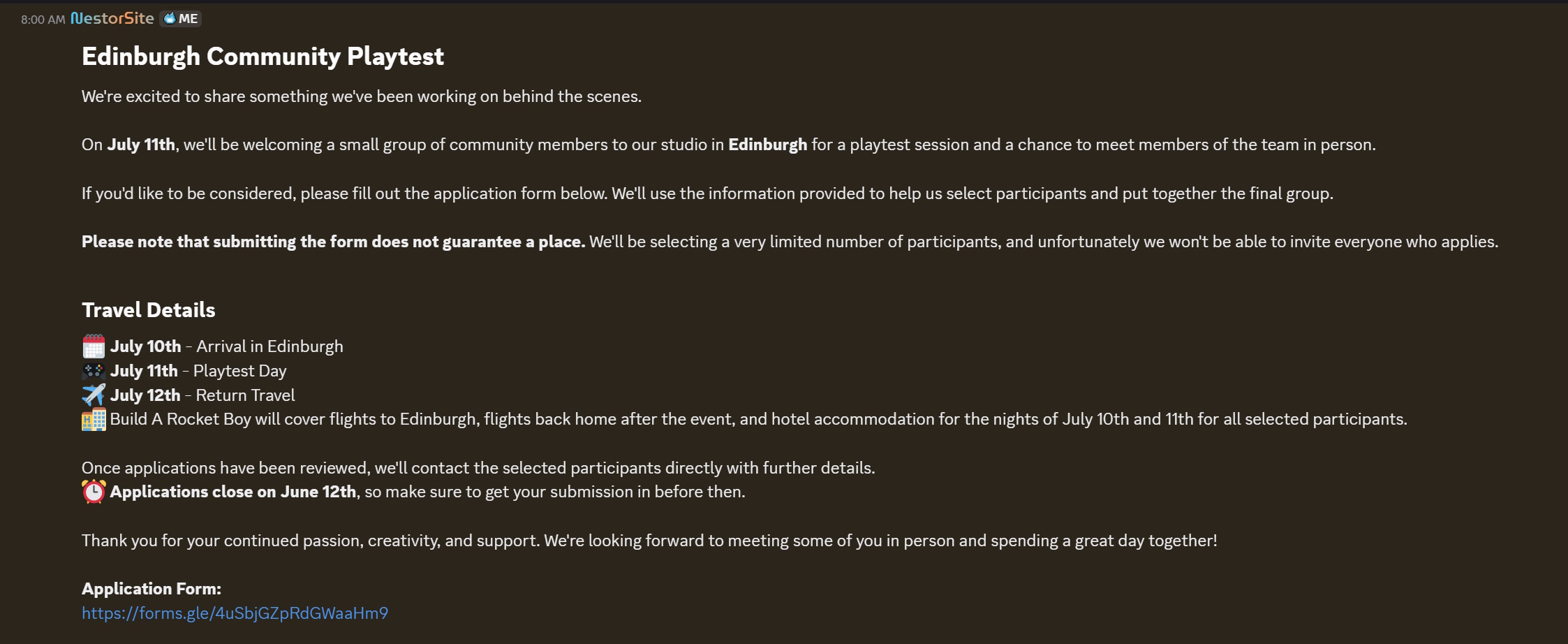 Edinburgh Community PlaytestWe're excited to share something we've been working on behind the scenes.On July 11th, we'll be welcoming a small group of community members to our studio in Edinburgh for a playtest session and a chance to meet members of the team in person.If you'd like to be considered, please fill out the application form below. We'll use the information provided to help us select participants and put together the final group.Please note that submitting the form does not guarantee a place. We'll be selecting a very limited number of participants, and unfortunately we won't be able to invite everyone who applies.Travel Details&amp;#128467;&amp;#65039; July 10th - Arrival in Edinburgh&amp;#127918; July 11th - Playtest Day&amp;#9992;&amp;#65039; July 12th - Return Travel&amp;#127976; Build A Rocket Boy will cover flights to Edinburgh, flights back home after the event, and hotel accommodation for the nights of July 10th and 11th for all selected participants.Once applications have been reviewed, we'll contact the selected participants directly with further details. &amp;#9200; Applications close on June 12th, so make sure to get your submission in before then.Thank you for your continued passion, creativity, and support. We're looking forward to meeting some of you in person and spending a great day together!